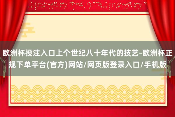 欧洲杯投注入口上个世纪八十年代的技艺-欧洲杯正规下单平台(官方)网站/网页版登录入口/手机版