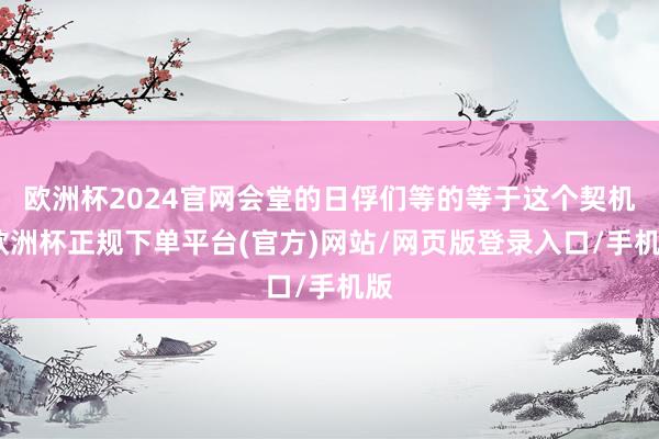 欧洲杯2024官网会堂的日俘们等的等于这个契机-欧洲杯正规下单平台(官方)网站/网页版登录入口/手机版