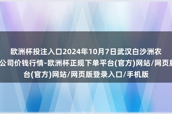 欧洲杯投注入口2024年10月7日武汉白沙洲农副家具大市集有限公司价钱行情-欧洲杯正规下单平台(官方)网站/网页版登录入口/手机版