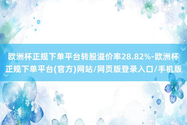 欧洲杯正规下单平台转股溢价率28.82%-欧洲杯正规下单平台(官方)网站/网页版登录入口/手机版