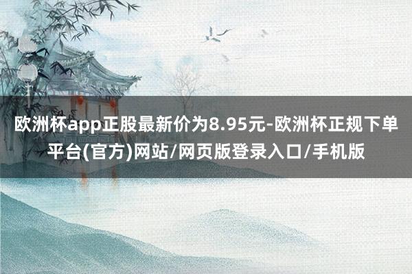 欧洲杯app正股最新价为8.95元-欧洲杯正规下单平台(官方)网站/网页版登录入口/手机版