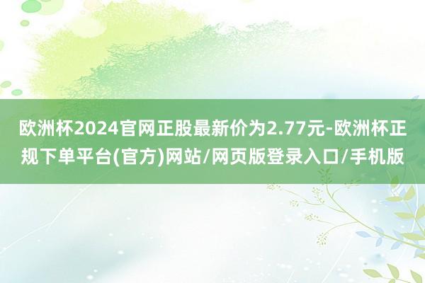 欧洲杯2024官网正股最新价为2.77元-欧洲杯正规下单平台(官方)网站/网页版登录入口/手机版