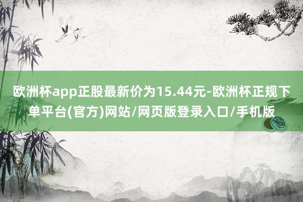 欧洲杯app正股最新价为15.44元-欧洲杯正规下单平台(官方)网站/网页版登录入口/手机版