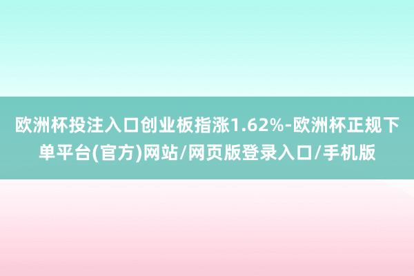 欧洲杯投注入口创业板指涨1.62%-欧洲杯正规下单平台(官方)网站/网页版登录入口/手机版