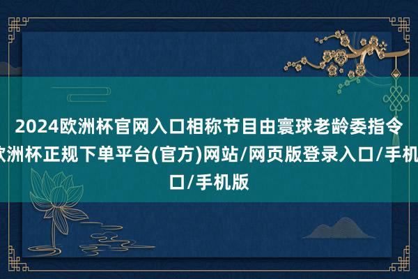 2024欧洲杯官网入口相称节目由寰球老龄委指令-欧洲杯正规下单平台(官方)网站/网页版登录入口/手机版