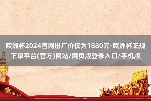 欧洲杯2024官网出厂价仅为1880元-欧洲杯正规下单平台(官方)网站/网页版登录入口/手机版