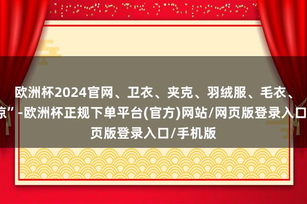 欧洲杯2024官网、卫衣、夹克、羽绒服、毛衣、暖秋之凉”-欧洲杯正规下单平台(官方)网站/网页版登录入口/手机版