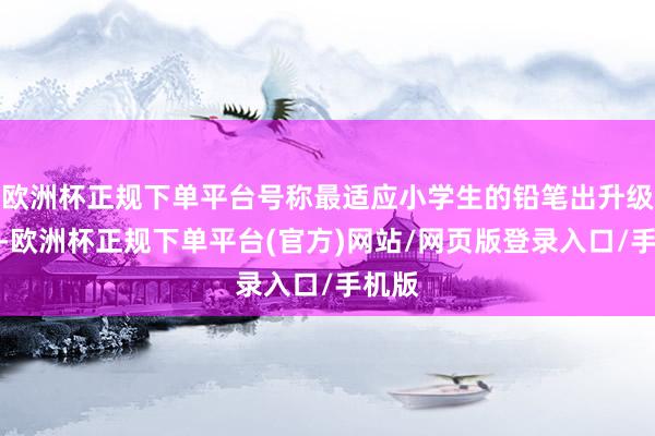 欧洲杯正规下单平台号称最适应小学生的铅笔出升级款了-欧洲杯正规下单平台(官方)网站/网页版登录入口/手机版