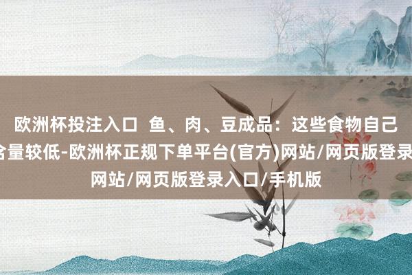 欧洲杯投注入口  鱼、肉、豆成品：这些食物自己的亚硝酸盐含量较低-欧洲杯正规下单平台(官方)网站/网页版登录入口/手机版