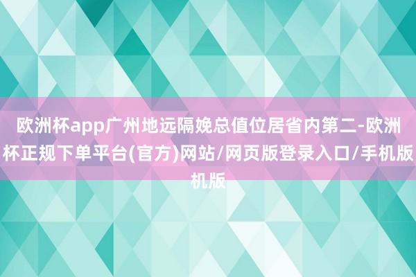 欧洲杯app广州地远隔娩总值位居省内第二-欧洲杯正规下单平台(官方)网站/网页版登录入口/手机版