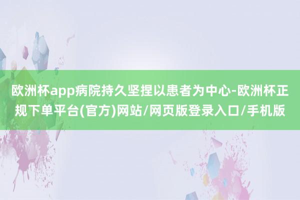 欧洲杯app病院持久坚捏以患者为中心-欧洲杯正规下单平台(官方)网站/网页版登录入口/手机版