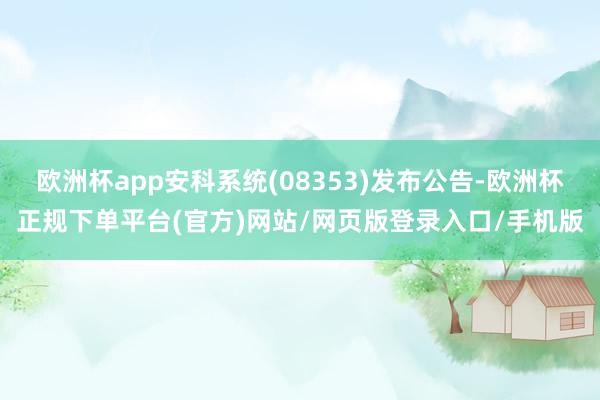 欧洲杯app安科系统(08353)发布公告-欧洲杯正规下单平台(官方)网站/网页版登录入口/手机版