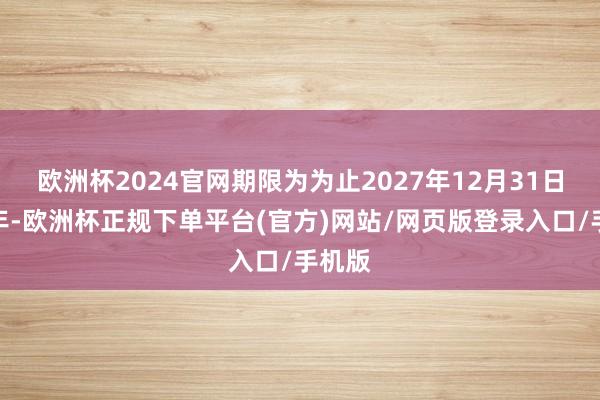 欧洲杯2024官网期限为为止2027年12月31日止三年-欧洲杯正规下单平台(官方)网站/网页版登录入口/手机版