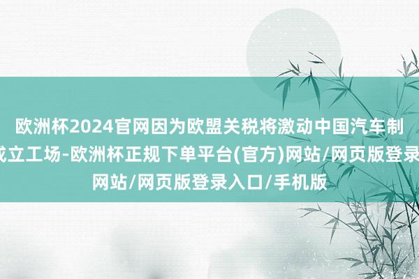 欧洲杯2024官网因为欧盟关税将激动中国汽车制造商在欧洲成立工场-欧洲杯正规下单平台(官方)网站/网页版登录入口/手机版