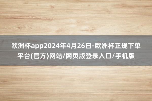 欧洲杯app　　2024年4月26日-欧洲杯正规下单平台(官方)网站/网页版登录入口/手机版