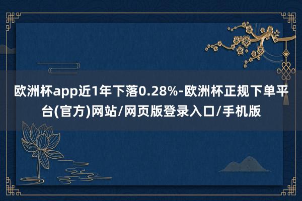 欧洲杯app近1年下落0.28%-欧洲杯正规下单平台(官方)网站/网页版登录入口/手机版