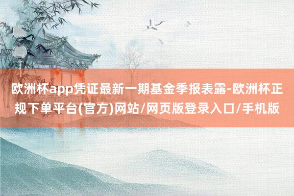 欧洲杯app凭证最新一期基金季报表露-欧洲杯正规下单平台(官方)网站/网页版登录入口/手机版