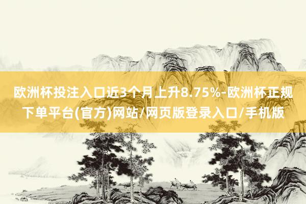 欧洲杯投注入口近3个月上升8.75%-欧洲杯正规下单平台(官方)网站/网页版登录入口/手机版