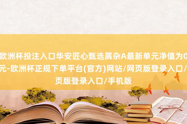 欧洲杯投注入口华安匠心甄选羼杂A最新单元净值为0.8118元-欧洲杯正规下单平台(官方)网站/网页版登录入口/手机版