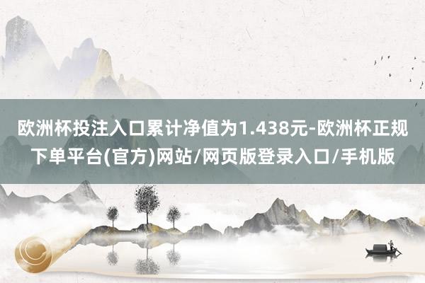 欧洲杯投注入口累计净值为1.438元-欧洲杯正规下单平台(官方)网站/网页版登录入口/手机版