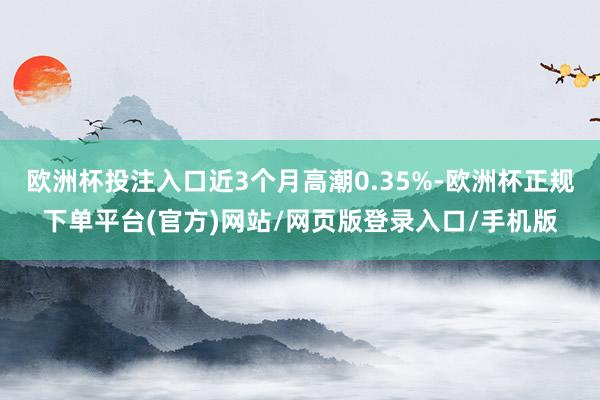 欧洲杯投注入口近3个月高潮0.35%-欧洲杯正规下单平台(官方)网站/网页版登录入口/手机版