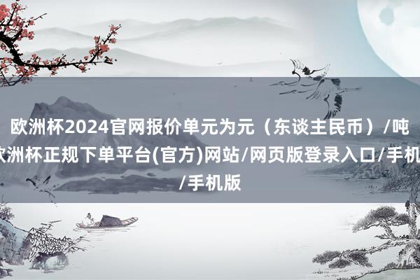 欧洲杯2024官网报价单元为元（东谈主民币）/吨-欧洲杯正规下单平台(官方)网站/网页版登录入口/手机版