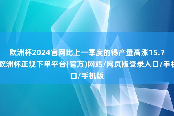 欧洲杯2024官网比上一季度的锡产量高涨15.7%-欧洲杯正规下单平台(官方)网站/网页版登录入口/手机版