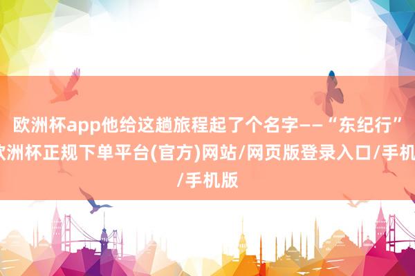 欧洲杯app他给这趟旅程起了个名字——“东纪行”-欧洲杯正规下单平台(官方)网站/网页版登录入口/手机版