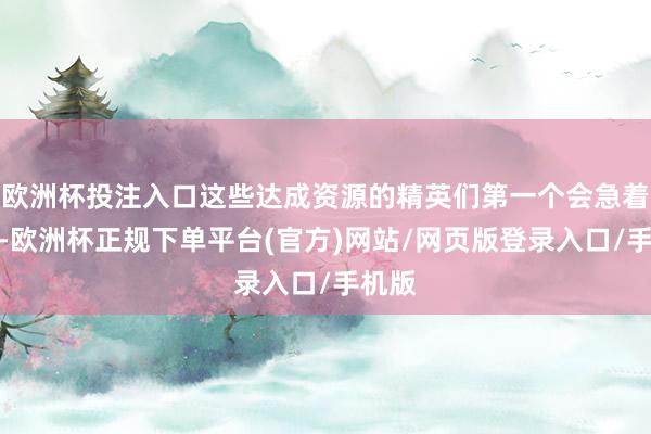 欧洲杯投注入口这些达成资源的精英们第一个会急着跳墙-欧洲杯正规下单平台(官方)网站/网页版登录入口/手机版