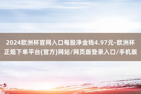 2024欧洲杯官网入口每股净金钱4.97元-欧洲杯正规下单平台(官方)网站/网页版登录入口/手机版