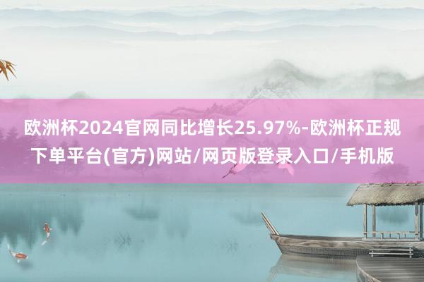 欧洲杯2024官网同比增长25.97%-欧洲杯正规下单平台(官方)网站/网页版登录入口/手机版