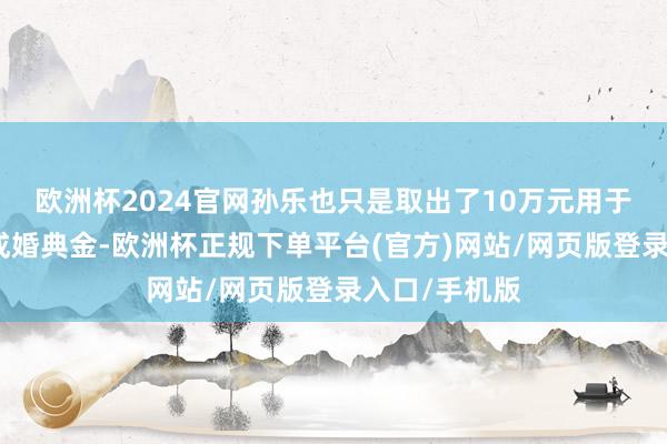 欧洲杯2024官网孙乐也只是取出了10万元用于表姐孩子的成婚典金-欧洲杯正规下单平台(官方)网站/网页版登录入口/手机版